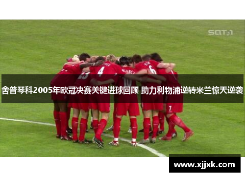 舍普琴科2005年欧冠决赛关键进球回顾 助力利物浦逆转米兰惊天逆袭