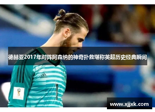 德赫亚2017年对阵阿森纳的神奇扑救堪称英超历史经典瞬间