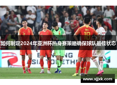 如何制定2024年亚洲杯热身赛策略确保球队最佳状态
