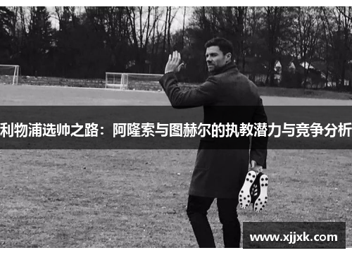 利物浦选帅之路：阿隆索与图赫尔的执教潜力与竞争分析