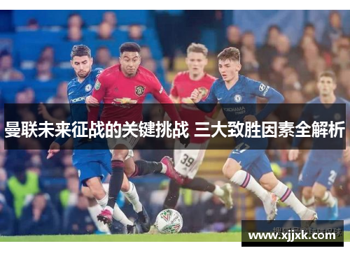 曼联未来征战的关键挑战 三大致胜因素全解析