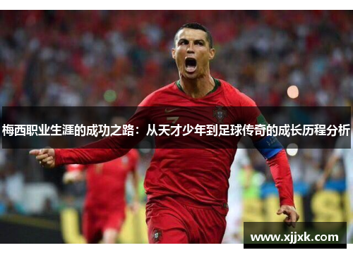 梅西职业生涯的成功之路：从天才少年到足球传奇的成长历程分析
