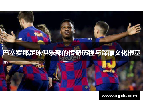巴塞罗那足球俱乐部的传奇历程与深厚文化根基